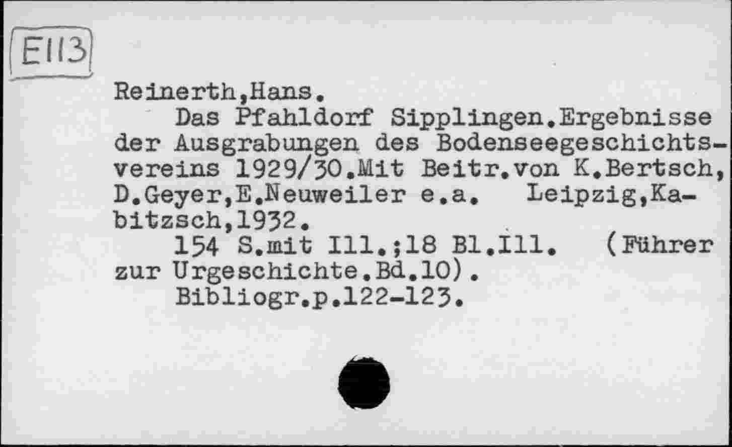 ﻿ËÎI3)
Reinerth ,Hans.
Das Pfahldorf Sipplingen.Ergebnisse der Ausgrabungen des Bodenseegeschichtsvereins 1929/30.Mit Beitr.von K.Bertsch, D.Geyer,E.Neuweiler e.a.	Leipzig,Ka-
bitzsch,1932.
154 S.mit Ill.;18 Bl.Ill. (Führer zur Urgeschichte.Bd.10).
Bibliogr.p.122-123.